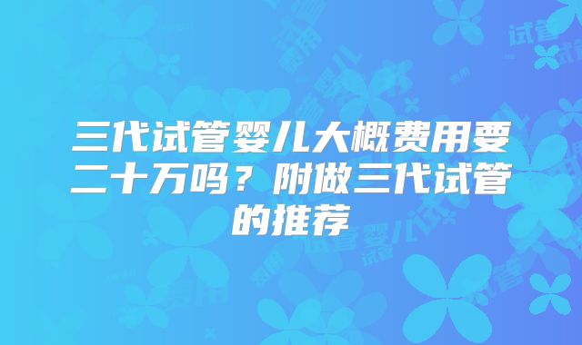 三代试管婴儿大概费用要二十万吗？附做三代试管的推荐