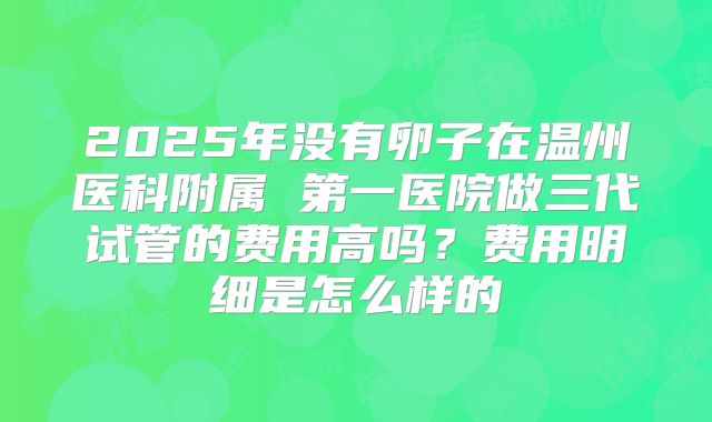 2025年没有卵子在温州医科附属 第一医院做三代试管的费用高吗？费用明细是怎么样的
