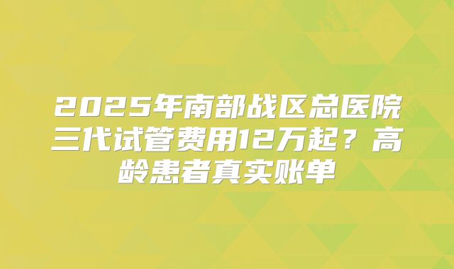 2025年南部战区总医院三代试管费用12万起？高龄患者真实账单