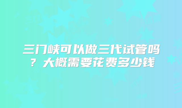 三门峡可以做三代试管吗？大概需要花费多少钱
