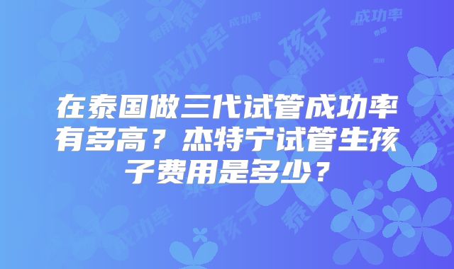 在泰国做三代试管成功率有多高？杰特宁试管生孩子费用是多少？