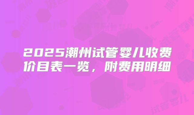 2025潮州试管婴儿收费价目表一览，附费用明细
