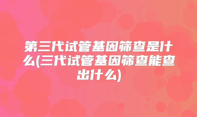 第三代试管基因筛查是什么(三代试管基因筛查能查出什么)