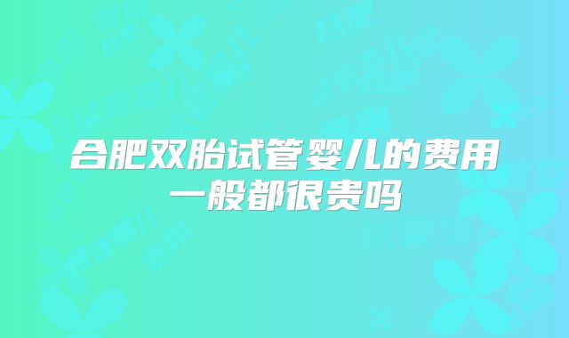 合肥双胎试管婴儿的费用一般都很贵吗