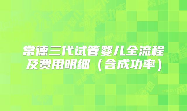 常德三代试管婴儿全流程及费用明细(含成功率)