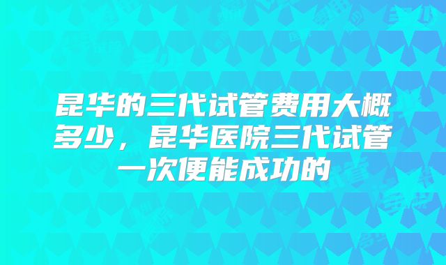 昆华的三代试管费用大概多少，昆华医院三代试管一次便能成功的