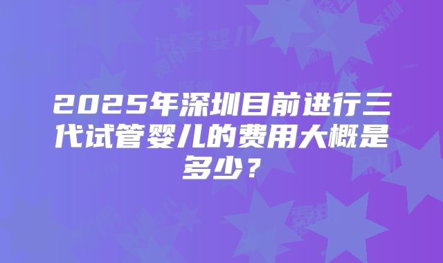 2025年深圳目前进行三代试管婴儿的费用大概是多少？