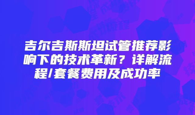 吉尔吉斯斯坦试管推荐影响下的技术革新？详解流程/套餐费用及成功率