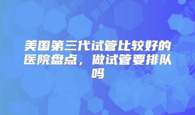 美国第三代试管比较好的医院盘点,做试管要排队吗