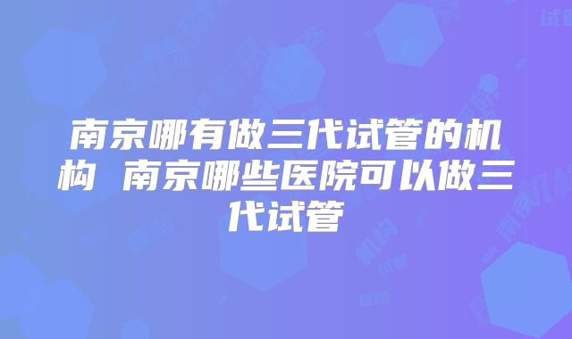 南京哪有做三代试管的机构 南京哪些医院可以做三代试管