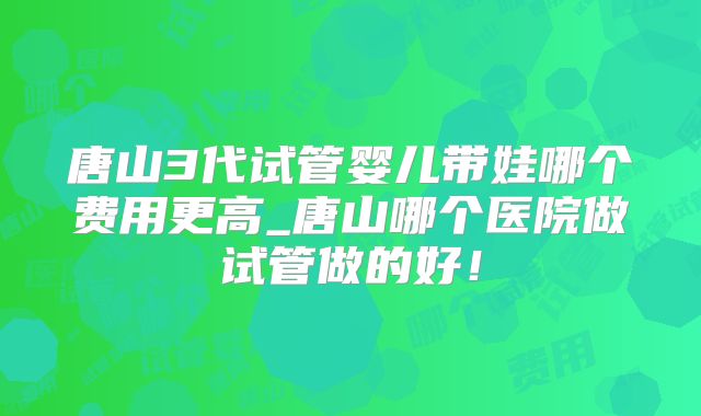 唐山3代试管婴儿带娃哪个费用更高_唐山哪个医院做试管做的好！