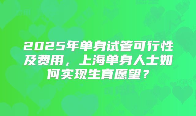 2025年单身试管可行性及费用，上海单身人士如何实现生育愿望？