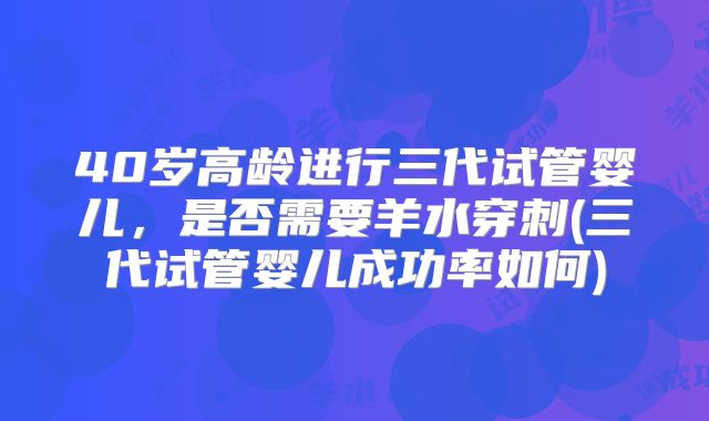 40岁高龄进行三代试管婴儿,是否需要羊水穿刺(三代试管婴儿成功率如何)