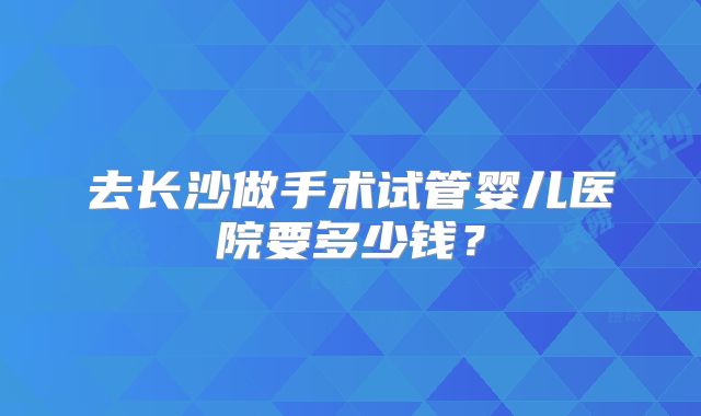 去长沙做手术试管婴儿医院要多少钱？