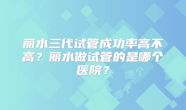 丽水三代试管成功率高不高？丽水做试管的是哪个医院？