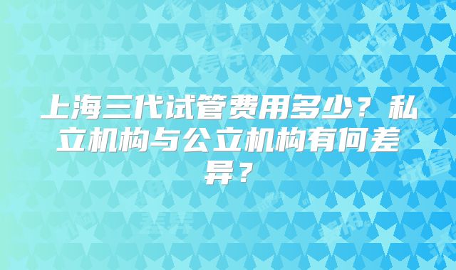 上海三代试管费用多少？私立机构与公立机构有何差异？