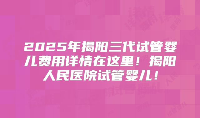 2025年揭阳三代试管婴儿费用详情在这里！揭阳人民医院试管婴儿！