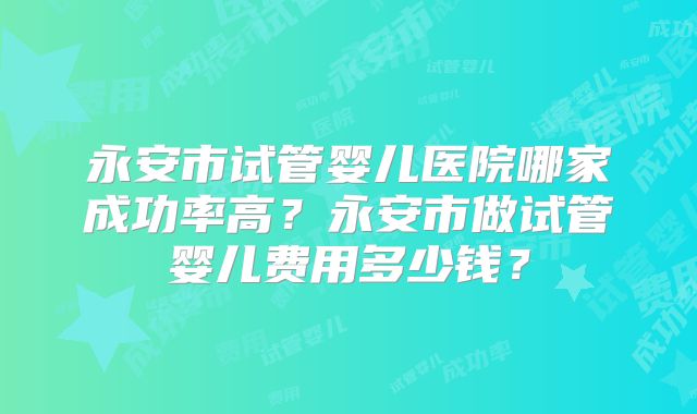 永安市试管婴儿医院哪家成功率高?永安市做试管婴儿费用多少钱?