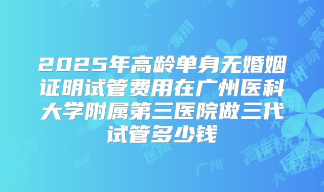 2025年高龄单身无婚姻证明试管费用在广州医科大学附属第三医院做三代试管多少钱