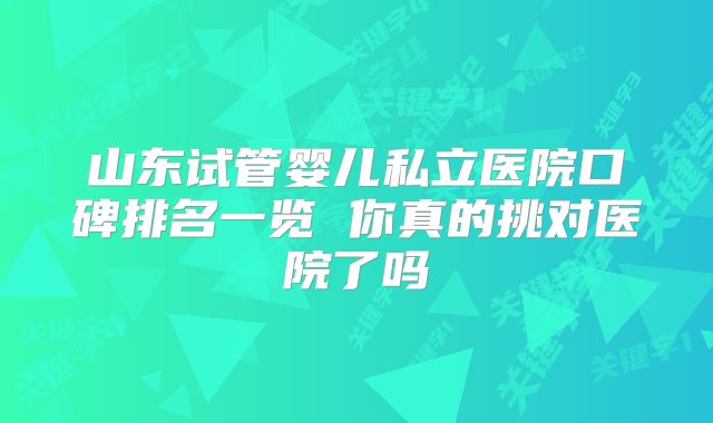 山东试管婴儿私立医院口碑排名一览 你真的挑对医院了吗