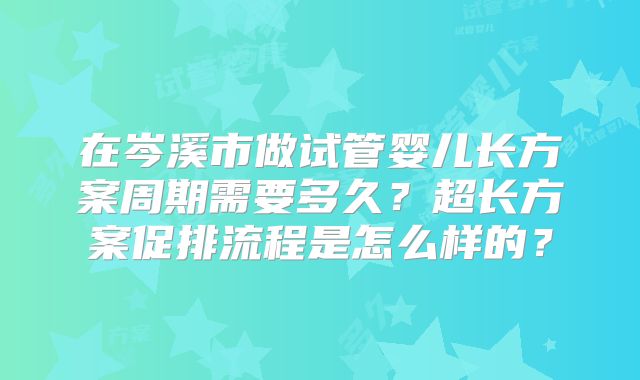 在岑溪市做试管婴儿长方案周期需要多久？超长方案促排流程是怎么样的？