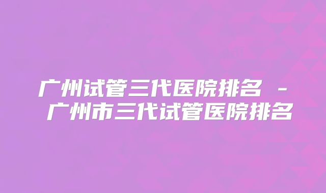 广州试管三代医院排名 - 广州市三代试管医院排名