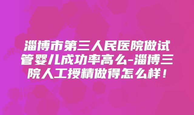 淄博市第三人民医院做试管婴儿成功率高么-淄博三院人工授精做得怎么样！