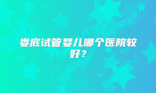 娄底试管婴儿哪个医院较好?