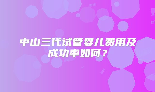 中山三代试管婴儿费用及成功率如何？