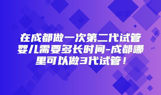 在成都做一次第二代试管婴儿需要多长时间-成都哪里可以做3代试管！
