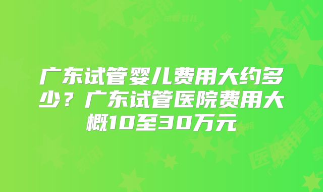 广东试管婴儿费用大约多少？广东试管医院费用大概10至30万元