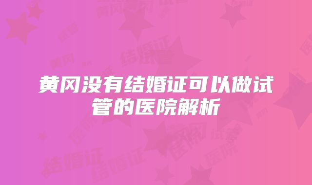 黄冈没有结婚证可以做试管的医院解析