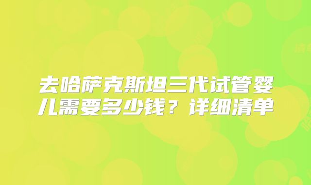 去哈萨克斯坦三代试管婴儿需要多少钱？详细清单