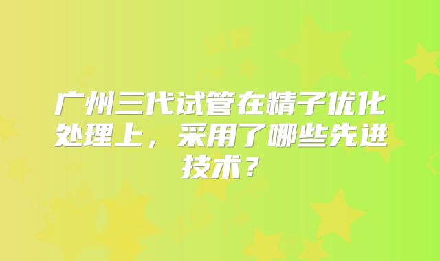 广州三代试管在精子优化处理上，采用了哪些先进技术？