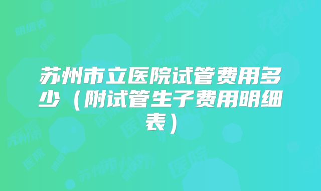 苏州市立医院试管费用多少（附试管生子费用明细表）