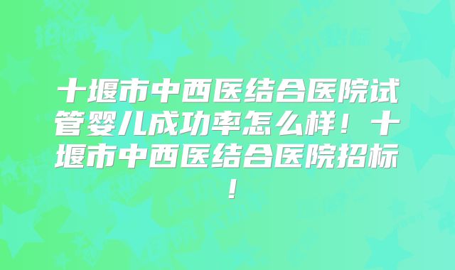 十堰市中西医结合医院试管婴儿成功率怎么样！十堰市中西医结合医院招标！