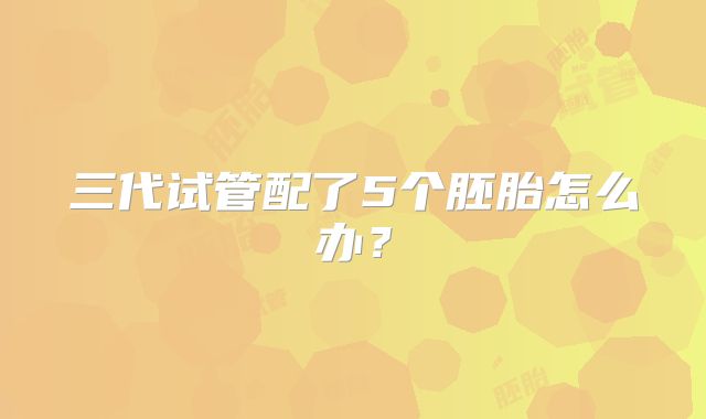三代试管配了5个胚胎怎么办？