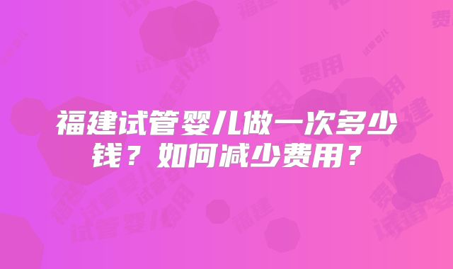 福建试管婴儿做一次多少钱？如何减少费用？