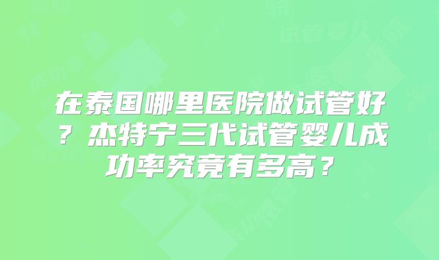 在泰国哪里医院做试管好？杰特宁三代试管婴儿成功率究竟有多高？