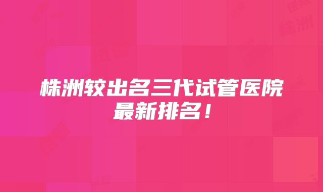 株洲较出名三代试管医院最新排名！
