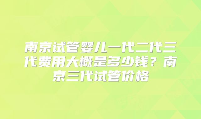南京试管婴儿一代二代三代费用大概是多少钱？南京三代试管价格