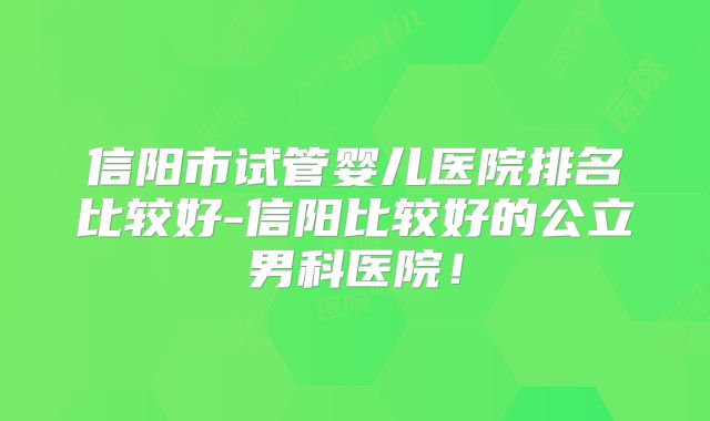 信阳市试管婴儿医院排名比较好-信阳比较好的公立男科医院!