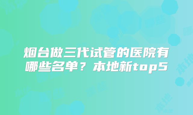 烟台做三代试管的医院有哪些名单？本地新top5