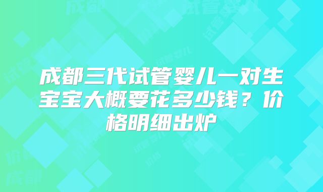 成都三代试管婴儿一对生宝宝大概要花多少钱?价格明细出炉
