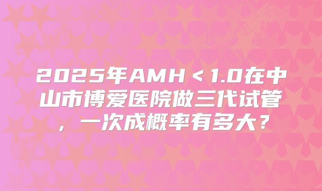 2025年AMH＜1.0在中山市博爱医院做三代试管，一次成概率有多大？