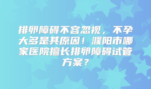 排卵障碍不容忽视,不孕大多是其原因!濮阳市哪家医院擅长排卵障碍试管方案?