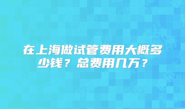在上海做试管费用大概多少钱？总费用几万？