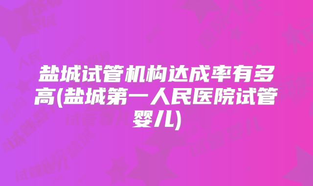 盐城试管机构达成率有多高(盐城第一人民医院试管婴儿)