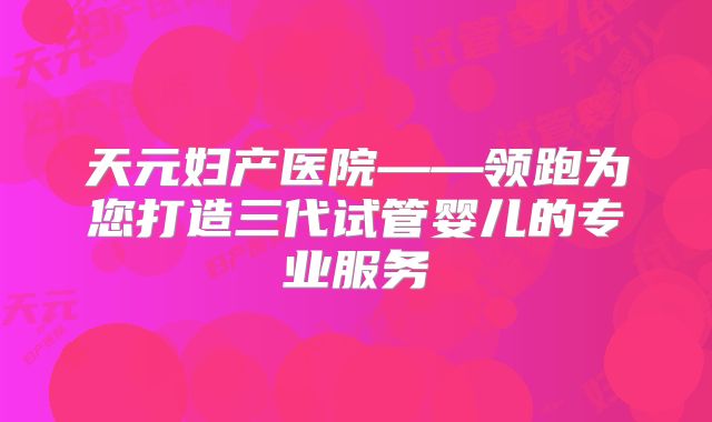 天元妇产医院——领跑为您打造三代试管婴儿的专业服务