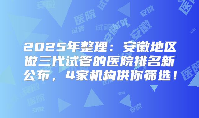 2025年整理：安徽地区做三代试管的医院排名新公布，4家机构供你筛选！